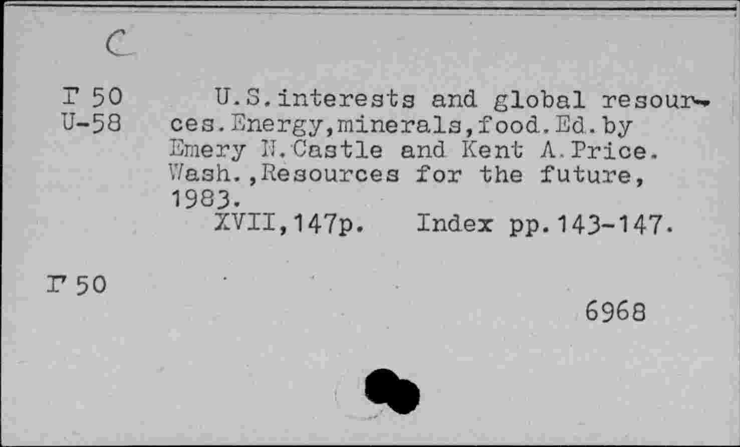 ﻿r 50 U-58	U. S, interests and. global resources. Energy,minerals, food. Ed. by Emery IT.Castle and Kent A. Price. Wash.»Resources for the future, 1983. XVII,147p. Index pp.143-147-
r 50	6968